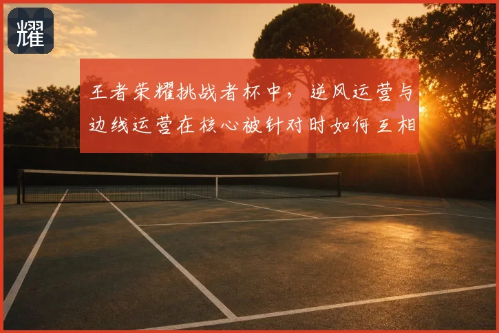 王者荣耀挑战者杯中,逆风运营与边线运营在核心被针对时如何互相影响